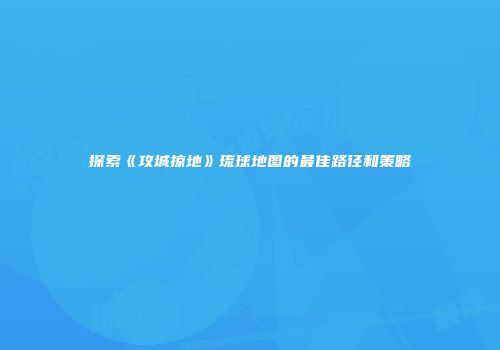 探索《攻城掠地》琉球地图的最佳路径和策略