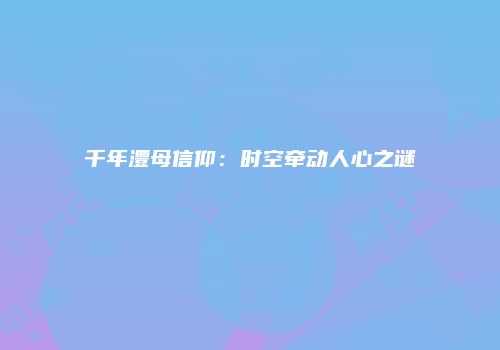 千年澧母信仰:时空牵动人心之谜