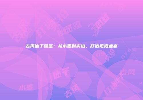 古风仙子图鉴：从水墨到实拍，打造视觉盛宴