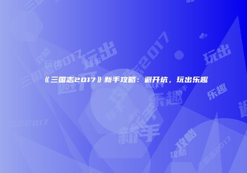 《三国志2017》新手攻略：避开坑，玩出乐趣