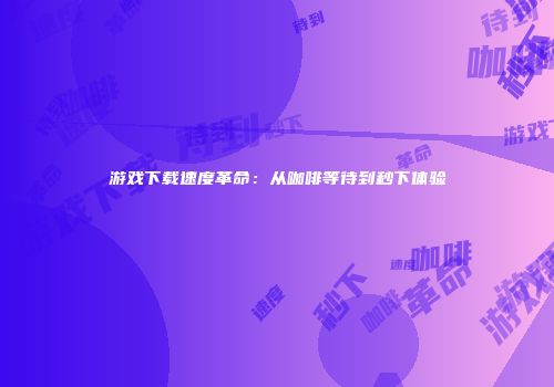 游戏下载速度革命：从咖啡等待到秒下体验