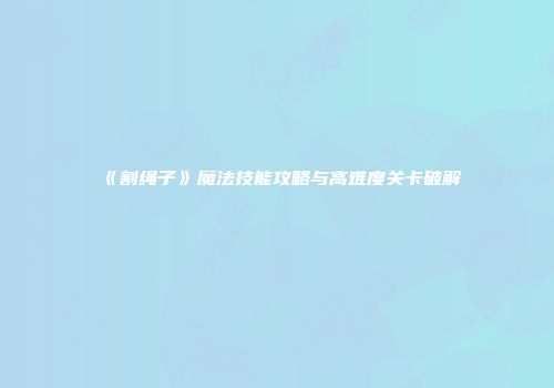《割绳子》魔法技能攻略与高难度关卡破解