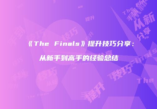 《The Finals》提升技巧分享：从新手到高手的经验总结