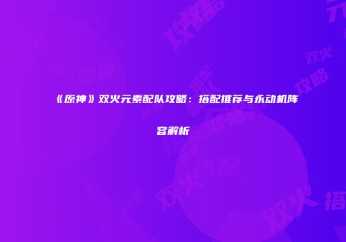 《原神》双火元素配队攻略：搭配推荐与永动机阵容解析