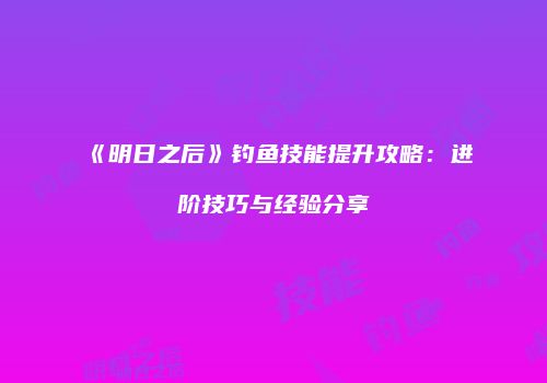 《明日之后》钓鱼技能提升攻略：进阶技巧与经验分享