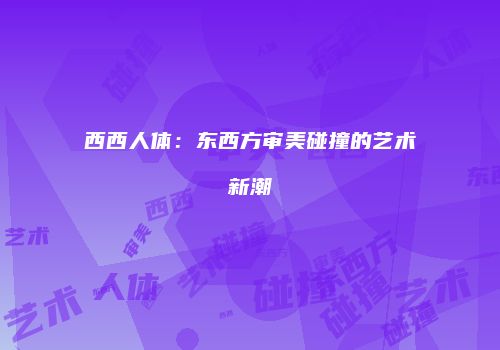 西西人体：东西方审美碰撞的艺术新潮
