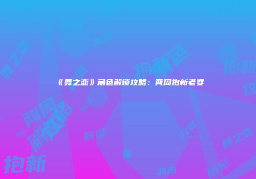 《舞之恋》角色解锁攻略：两周抱新老婆