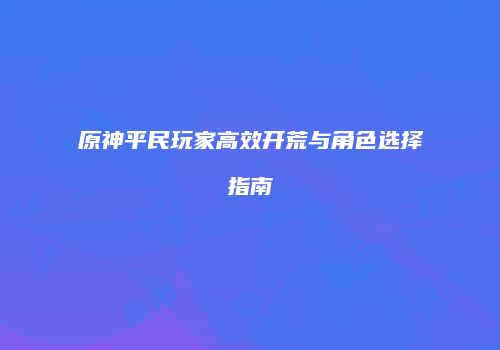 原神平民玩家高效开荒与角色选择指南
