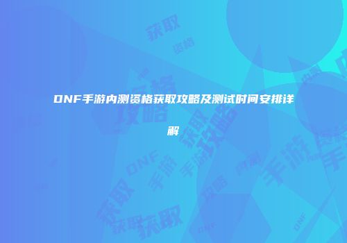 DNF手游内测资格获取攻略及测试时间安排详解