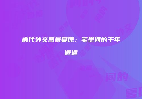 唐代外交图景复原：笔墨间的千年邂逅