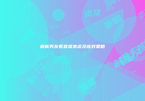 解析男友看直播焦虑及应对策略