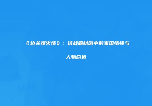 《边关烽火情》：抗战题材剧中的家国情怀与人物命运